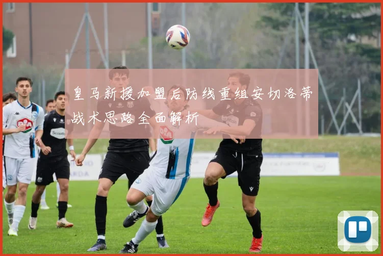 皇马新援加盟后防线重组安切洛蒂战术思路全面解析