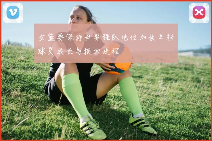 女篮要保持世界强队地位加快年轻球员成长与换血进程