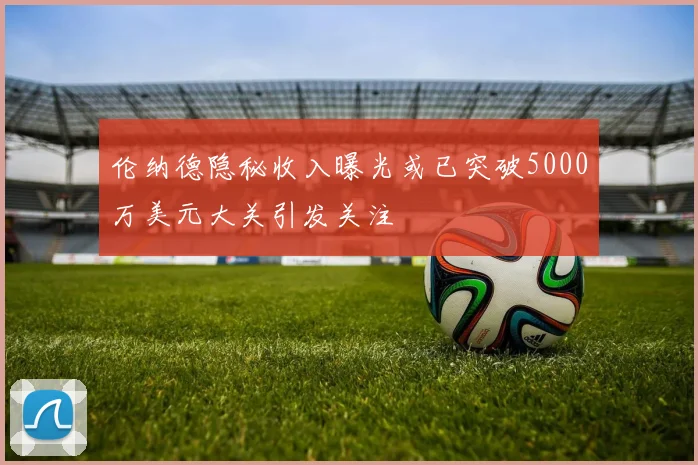 伦纳德隐秘收入曝光或已突破5000万美元大关引发关注