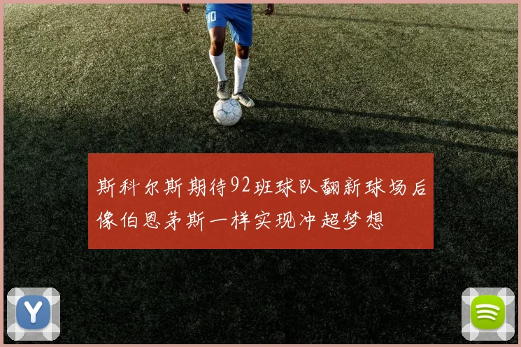 斯科尔斯期待92班球队翻新球场后像伯恩茅斯一样实现冲超梦想