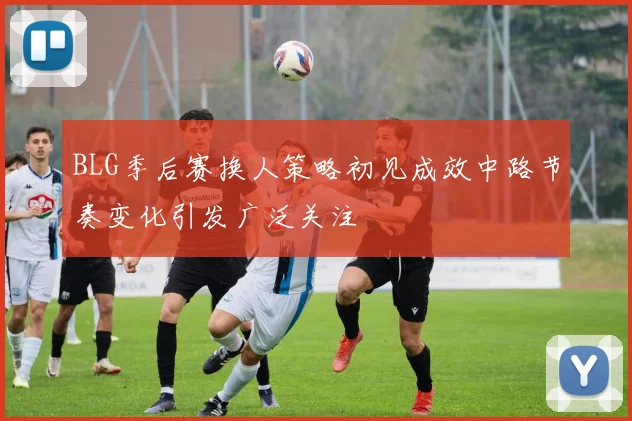 BLG季后赛换人策略初见成效中路节奏变化引发广泛关注